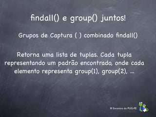 ﬁndall() e group() juntos!
    Grupos de Captura ( ) combinado ﬁndall()


    Retorna uma lista de tuplas. Cada tupla
representando um padrão encontrado, onde cada
   elemento representa group(1), group(2), ...




                                  III Encontro do PUG-PE
 