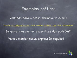Exemplos práticos

      Voltando para o nosso exemplo do e-mail

'purple alice@google.com, blah monkey bob@abc.com blah dishwasher'


  Se quisermos partes especíﬁcas dos padrões?!

    Vamos montar nossa expressão regular!



                                               III Encontro do PUG-PE
 