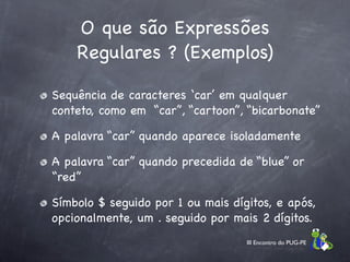 O que são Expressões
    Regulares ? (Exemplos)

Sequência de caracteres ‘car’ em qualquer
conteto, como em “car”, “cartoon”, “bicarbonate”

A palavra “car” quando aparece isoladamente

A palavra “car” quando precedida de “blue” or
“red”

Símbolo $ seguido por 1 ou mais dígitos, e após,
opcionalmente, um . seguido por mais 2 dígitos.
                                   III Encontro do PUG-PE
 