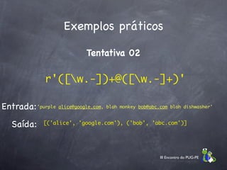 Exemplos práticos

                              Tentativa 02

               r'([w.-])+@([w.-]+)'

Entrada: 'purple alice@google.com, blah monkey bob@abc.com blah dishwasher'
   Saída:     [('alice', 'google.com'), ('bob', 'abc.com')]




                                                        III Encontro do PUG-PE
 