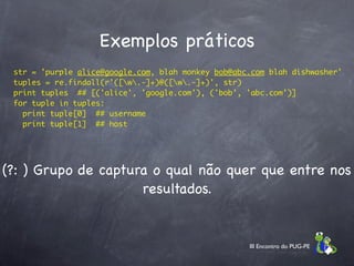 Exemplos práticos
    str = 'purple alice@google.com, blah monkey bob@abc.com blah dishwasher'
    tuples = re.findall(r'([w.-]+)@([w.-]+)', str)
    print tuples  ## [('alice', 'google.com'), ('bob', 'abc.com')]
    for tuple in tuples:
      print tuple[0]  ## username
      print tuple[1]  ## host




(?: ) Grupo de captura o qual não quer que entre nos
                     resultados.


                                                       III Encontro do PUG-PE
 