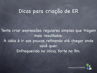 Dicas para criação de ER


Tente criar expressões regulares simples que tragam
                   mais resultados.
 A idéia é ir aos poucos reﬁnando até chegar onde
                     você quer.
         Enfraquecido no início, forte no ﬁm.


                                    III Encontro do PUG-PE
 