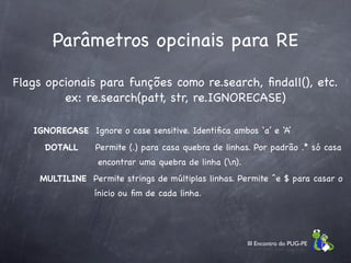 Parâmetros opcinais para RE

Flags opcionais para funções como re.search, ﬁndall(), etc.
         ex: re.search(patt, str, re.IGNORECASE)

   IGNORECASE Ignore o case sensitive. Identiﬁca ambos ‘a’ e ‘A’
     DOTALL      Permite (.) para casa quebra de linhas. Por padrão .* só casa
                  encontrar uma quebra de linha (n).
    MULTILINE Permite strings de múltiplas linhas. Permite ^e $ para casar o
                 ínicio ou ﬁm de cada linha.




                                                        III Encontro do PUG-PE
 