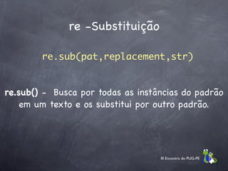 re -Substituição

        re.sub(pat,replacement,str)


re.sub() - Busca por todas as instâncias do padrão
    em um texto e os substitui por outro padrão.




                                   III Encontro do PUG-PE
 