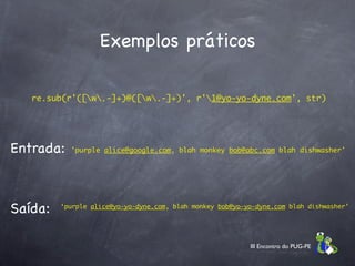 Exemplos práticos

   re.sub(r'([w.-]+)@([w.-]+)', r'1@yo-yo-dyne.com', str)




Entrada:   'purple alice@google.com, blah monkey bob@abc.com blah dishwasher'




Saída:   ‘purple alice@yo-yo-dyne.com, blah monkey bob@yo-yo-dyne.com blah dishwasher’




                                                           III Encontro do PUG-PE
 