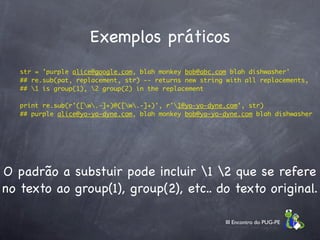 Exemplos práticos
   str = 'purple alice@google.com, blah monkey bob@abc.com blah dishwasher'
   ## re.sub(pat, replacement, str) -- returns new string with all replacements,
   ## 1 is group(1), 2 group(2) in the replacement
  
   print re.sub(r'([w.-]+)@([w.-]+)', r'1@yo-yo-dyne.com', str)
   ## purple alice@yo-yo-dyne.com, blah monkey bob@yo-yo-dyne.com blah dishwasher




O padrão a substuir pode incluir 1 2 que se refere
no texto ao group(1), group(2), etc.. do texto original.

                                                         III Encontro do PUG-PE
 
