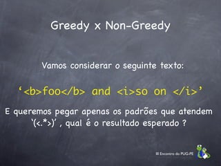 Greedy x Non-Greedy


        Vamos considerar o seguinte texto:

  ‘<b>foo</b> and <i>so on </i>’
E queremos pegar apenas os padrões que atendem
      ‘(<.*>)’ , qual é o resultado esperado ?


                                   III Encontro do PUG-PE
 