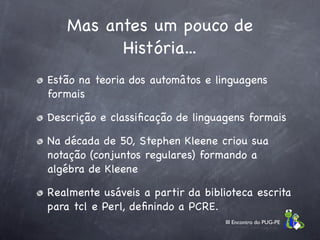 Mas antes um pouco de
         História...
Estão na teoria dos automâtos e linguagens
formais

Descrição e classiﬁcação de linguagens formais

Na década de 50, Stephen Kleene criou sua
notação (conjuntos regulares) formando a
algébra de Kleene

Realmente usáveis a partir da biblioteca escrita
para tcl e Perl, deﬁnindo a PCRE.
                                   III Encontro do PUG-PE
 