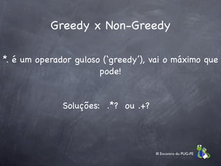 Greedy x Non-Greedy

*. é um operador guloso (‘greedy’), vai o máximo que
                       pode!


              Soluções: .*? ou .+?




                                     III Encontro do PUG-PE
 
