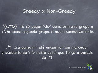 Greedy x Non-Greedy

 ‘(<.*?>)’ irá só pegar ‘<b>’ como primeiro grupo e
<‘/b> como segundo grupo, e assim sucessivamente.


  .*? Irá consumir até encontrar um marcador
procedente de ? (> neste caso) que força a parada
                      de .*?

                                     III Encontro do PUG-PE
 