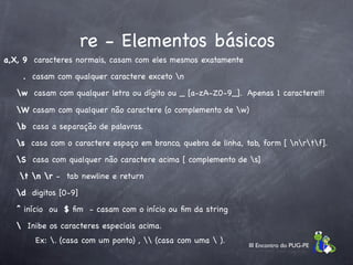 re - Elementos básicos
a,X, 9 caracteres normais, casam com eles mesmos exatamente

    . casam com qualquer caractere exceto n

   w casam com qualquer letra ou dígito ou _ [a-zA-Z0-9_]. Apenas 1 caractere!!!

   W casam com qualquer não caractere (o complemento de w)

   b casa a separação de palavras.

   s casa com o caractere espaço em branco, quebra de linha, tab, form [ nrtf].

   S casa com qualquer não caractere acima [ complemento de s]

   t n r - tab newline e return

   d digitos [0-9]

   ^ início ou $ ﬁm - casam com o início ou ﬁm da string

    Inibe os caracteres especiais acima.
       Ex: . (casa com um ponto) ,  (casa com uma  ).
                                                               III Encontro do PUG-PE
 