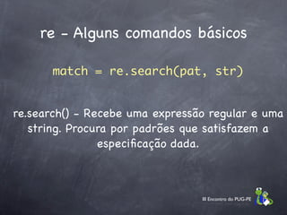 re - Alguns comandos básicos

       match = re.search(pat, str)


re.search() - Recebe uma expressão regular e uma
   string. Procura por padrões que satisfazem a
                especiﬁcação dada.



                                 III Encontro do PUG-PE
 