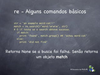 re - Alguns comandos básicos
    str = 'an example word:cat!!'
    match = re.search(r'word:www', str)
    # O if testa se o search obteve sucesso.
      if match:                      
        print 'found', match.group() ## 'achou word:cat'
      else:
        print 'did not find'



Retorna None se a busca foi falha. Senão retorna
               um objeto match

                                            III Encontro do PUG-PE
 