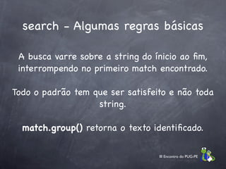 search - Algumas regras básicas

 A busca varre sobre a string do ínicio ao ﬁm,
 interrompendo no primeiro match encontrado.

Todo o padrão tem que ser satisfeito e não toda
                   string.

  match.group() retorna o texto identiﬁcado.

                                  III Encontro do PUG-PE
 