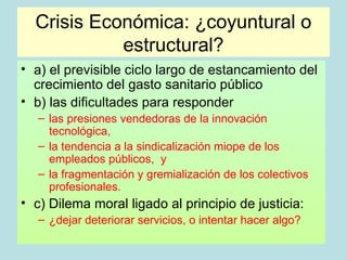 Crisis Económica: ¿coyuntural o
            estructural?
• a) el previsible ciclo largo de estancamiento del
  crecimiento del gasto sanitario público
• b) las dificultades para responder
   – las presiones vendedoras de la innovación
     tecnológica,
   – la tendencia a la sindicalización miope de los
     empleados públicos, y
   – la fragmentación y gremialización de los colectivos
     profesionales.
• c) Dilema moral ligado al principio de justicia:
   – ¿dejar deteriorar servicios, o intentar hacer algo?
 