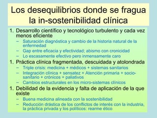 Los desequilibrios donde se fragua
    la in-sostenibilidad clínica
1. Desarrollo científico y tecnológico turbulento y cada vez
   menos eficiente
   – Saturación diagnóstica y cambio de la historia natural de la
     enfermedad
   – Gap entre eficacia y efectividad; abismo con cronicidad
   – Lo escasamente efectivo pero inmensamente caro
1. Práctica clínica fragmentada, descuidada y atolondrada
   – Triple crisis: medicina + médicos + sistemas sanitarios
   – Integración clínica + sensatez + Atención primaria + socio-
     sanitario + crónicos + paliativos
   – Cambios estructurales en los micro-sistemas clínicos
1. Debilidad de la evidencia y falta de aplicación de la que
   existe
   – Buena medicina alineada con la sostenibilidad
   – Reducción drástica de los conflictos de interés con la industria,
     la práctica privada y los políticos: rearme ético
 