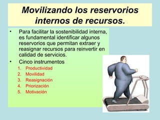 Movilizando los reservorios
           internos de recursos.
•   Para facilitar la sostenibilidad interna,
    es fundamental identificar algunos
    reservorios que permitan extraer y
    reasignar recursos para reinvertir en
    calidad de servicios.
•   Cinco instrumentos
    1.   Productividad
    2.   Movilidad
    3.   Reasignación
    4.   Priorización
    5.   Motivación
 
