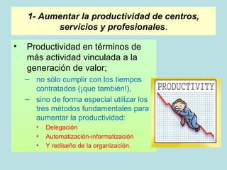 1- Aumentar la productividad de centros,
          servicios y profesionales.

•   Productividad en términos de
    más actividad vinculada a la
    generación de valor;
    – no sólo cumplir con los tiempos
      contratados (¡que también!),
    – sino de forma especial utilizar los
      tres métodos fundamentales para
      aumentar la productividad:
       •   Delegación
       •   Automatización-informatización
       •   Y rediseño de la organización.
 