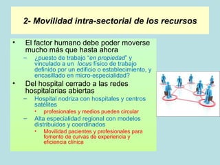 2- Movilidad intra-sectorial de los recursos

•   El factor humano debe poder moverse
    mucho más que hasta ahora
    –   ¿puesto de trabajo “en propiedad” y
        vinculado a un locus físico de trabajo
        definido por un edificio o establecimiento, y
        encasillado en micro-especialidad?
•   Del hospital cerrado a las redes
    hospitalarias abiertas
    –   Hospital nodriza con hospitales y centros
        satélites
        •   profesionales y medios pueden circular
    –   Alta especialidad regional con modelos
        distribuidos y coordinados
        •   Movilidad pacientes y profesionales para
            fomento de curvas de experiencia y
            eficiencia clínica
 