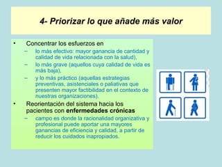 4- Priorizar lo que añade más valor

•   Concentrar los esfuerzos en
    –   lo más efectivo: mayor ganancia de cantidad y
        calidad de vida relacionada con la salud),
    –   lo más grave (aquellos cuya calidad de vida es
        más baja),
    –   y lo más práctico (aquellas estrategias
        preventivas, asistenciales o paliativas que
        presenten mayor factibilidad en el contexto de
        nuestras organizaciones).
•   Reorientación del sistema hacia los
    pacientes con enfermedades crónicas
    –   campo es donde la racionalidad organizativa y
        profesional puede aportar una mayores
        ganancias de eficiencia y calidad, a partir de
        reducir los cuidados inapropiados.
 