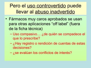 Pero el uso controvertido puede
    llevar al abuso inadvertido
• Fármacos muy caros aprobados se usan
  para otras aplicaciones “off label” (fuera
  de la ficha técnica)
  – Uso compasivo… ¿de quién se compadece el
    que lo prescribe?
  – ¿Hay registro o rendición de cuentas de estas
    decisiones?
  – ¿se evalúan los conflictos de interés?
 