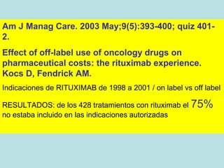 Am J Manag Care. 2003 May;9(5):393-400; quiz 401-
2.
Effect of off-label use of oncology drugs on
pharmaceutical costs: the rituximab experience.
Kocs D, Fendrick AM.
Indicaciones de RITUXIMAB de 1998 a 2001 / on label vs off label

RESULTADOS: de los 428 tratamientos con rituximab el   75%
no estaba incluido en las indicaciones autorizadas
 