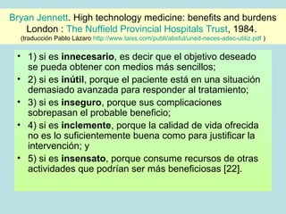 Bryan Jennett. High technology medicine: benefits and burdens
    London : The Nuffield Provincial Hospitals Trust, 1984.
  (traducción Pablo Lázaro http://www.taiss.com/publi/absful/uned-neces-adec-utiliz.pdf )

 • 1) si es innecesario, es decir que el objetivo deseado
   se pueda obtener con medios más sencillos;
 • 2) si es inútil, porque el paciente está en una situación
   demasiado avanzada para responder al tratamiento;
 • 3) si es inseguro, porque sus complicaciones
   sobrepasan el probable beneficio;
 • 4) si es inclemente, porque la calidad de vida ofrecida
   no es lo suficientemente buena como para justificar la
   intervención; y
 • 5) si es insensato, porque consume recursos de otras
   actividades que podrían ser más beneficiosas [22].
 