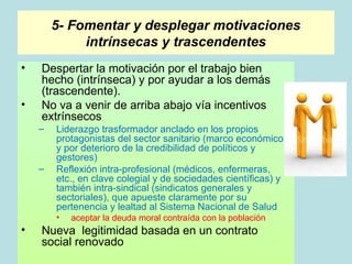 5- Fomentar y desplegar motivaciones
             intrínsecas y trascendentes
•   Despertar la motivación por el trabajo bien
    hecho (intrínseca) y por ayudar a los demás
    (trascendente).
•   No va a venir de arriba abajo vía incentivos
    extrínsecos
    –   Liderazgo trasformador anclado en los propios
        protagonistas del sector sanitario (marco económico
        y por deterioro de la credibilidad de políticos y
        gestores)
    –   Reflexión intra-profesional (médicos, enfermeras,
        etc., en clave colegial y de sociedades científicas) y
        también intra-sindical (sindicatos generales y
        sectoriales), que apueste claramente por su
        pertenencia y lealtad al Sistema Nacional de Salud
        •   aceptar la deuda moral contraída con la población
•   Nueva legitimidad basada en un contrato
    social renovado
 