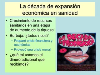 La década de expansión
         económica en sanidad
• Crecimiento de recursos
  sanitarios en una etapa
  de aumento de la riqueza
• Burbuja: ¿todos ricos?
  – Preparó crisis financiera y
    económica
  – Provocó una crisis moral
• ¿qué tal usamos el
  dinero adicional que
  recibimos?
 
