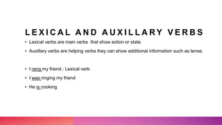 L E X I C A L A N D A U X I L L A R Y V E R B S
• Lexical verbs are main verbs that show action or state.
• Auxillary verbs are helping verbs they can show additional information such as tense.
• I rang my friend.: Lexical verb
• I was ringing my friend
• He is cooking
 