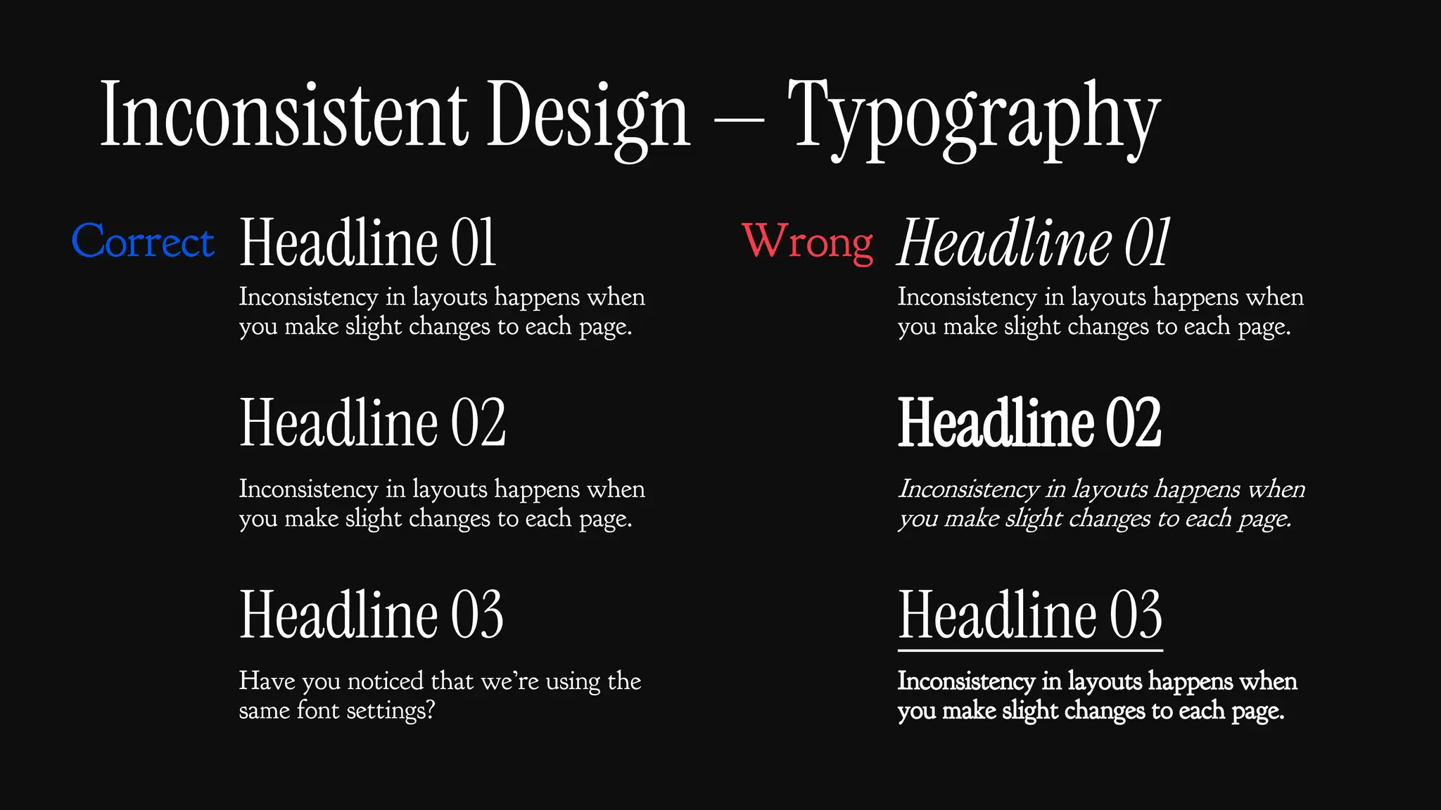 Inconsistent Design — Typography
Headline 01
Inconsistency in layouts happens when
you make slight changes to each page.
Headline 02
Inconsistency in layouts happens when
you make slight changes to each page.
Headline 03
Have you noticed that we’re using the
same font settings?
Headline 01
Inconsistency in layouts happens when
you make slight changes to each page.
Headline 02
Inconsistency in layouts happens when
you make slight changes to each page.
Headline 03
Inconsistency in layouts happens when
you make slight changes to each page.
Correct Wrong
 