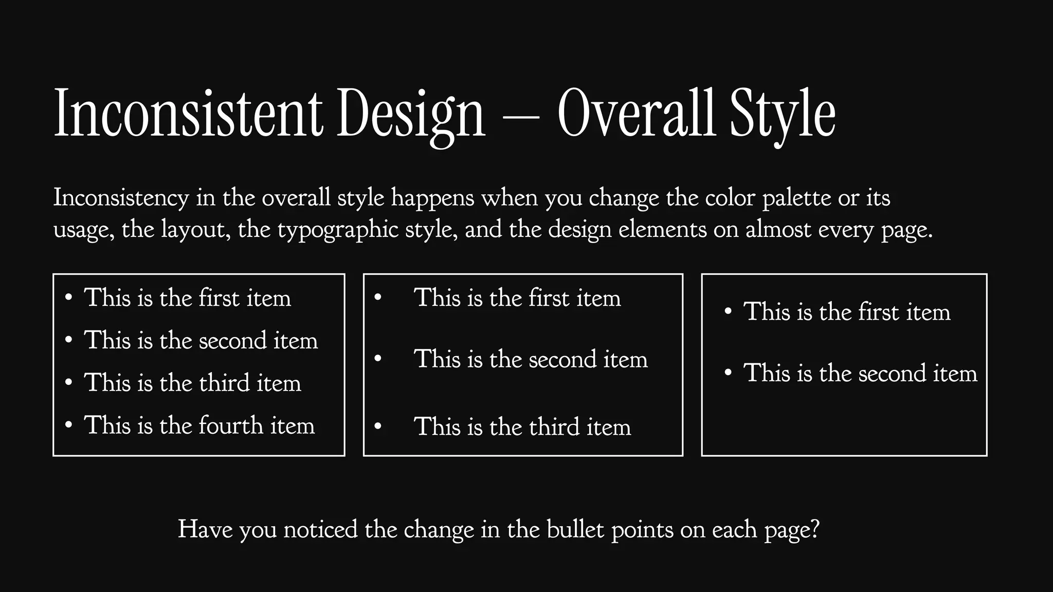 Inconsistent Design — Overall Style
Inconsistency in the overall style happens when you change the color palette or its
usage, the layout, the typographic style, and the design elements on almost every page.
• This is the first item
• This is the second item
• This is the third item
• This is the fourth item
• This is the first item
• This is the second item
• This is the third item
• This is the first item
• This is the second item
Have you noticed the change in the bullet points on each page?
 