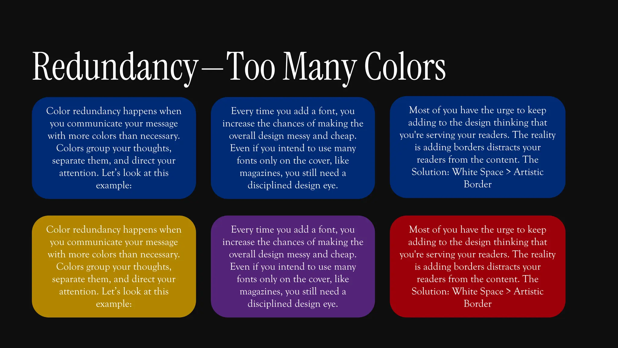 Color redundancy happens when
you communicate your message
with more colors than necessary.
Colors group your thoughts,
separate them, and direct your
attention. Let’s look at this
example:
Every time you add a font, you
increase the chances of making the
overall design messy and cheap.
Even if you intend to use many
fonts only on the cover, like
magazines, you still need a
disciplined design eye.
Most of you have the urge to keep
adding to the design thinking that
you're serving your readers. The reality
is adding borders distracts your
readers from the content. The
Solution: White Space > Artistic
Border
Color redundancy happens when
you communicate your message
with more colors than necessary.
Colors group your thoughts,
separate them, and direct your
attention. Let’s look at this
example:
Every time you add a font, you
increase the chances of making the
overall design messy and cheap.
Even if you intend to use many
fonts only on the cover, like
magazines, you still need a
disciplined design eye.
Most of you have the urge to keep
adding to the design thinking that
you're serving your readers. The reality
is adding borders distracts your
readers from the content. The
Solution: White Space > Artistic
Border
Redundancy—Too Many Colors
 