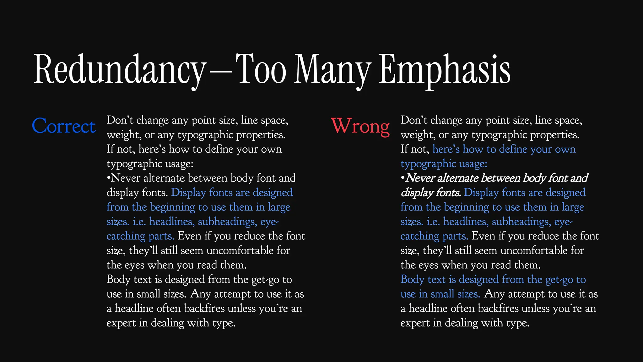 Redundancy—Too Many Emphasis
Don’t change any point size, line space,
weight, or any typographic properties.
If not, here’s how to define your own
typographic usage:
•Never alternate between body font and
display fonts. Display fonts are designed
from the beginning to use them in large
sizes. i.e. headlines, subheadings, eye-
catching parts. Even if you reduce the font
size, they’ll still seem uncomfortable for
the eyes when you read them.
Body text is designed from the get-go to
use in small sizes. Any attempt to use it as
a headline often backfires unless you’re an
expert in dealing with type.
Don’t change any point size, line space,
weight, or any typographic properties.
If not, here’s how to define your own
typographic usage:
•Never alternate between body font and
display fonts. Display fonts are designed
from the beginning to use them in large
sizes. i.e. headlines, subheadings, eye-
catching parts. Even if you reduce the font
size, they’ll still seem uncomfortable for
the eyes when you read them.
Body text is designed from the get-go to
use in small sizes. Any attempt to use it as
a headline often backfires unless you’re an
expert in dealing with type.
Correct Wrong
 