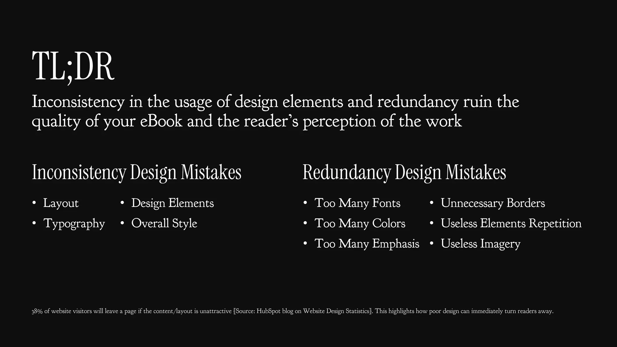 TL;DR
Inconsistency in the usage of design elements and redundancy ruin the
quality of your eBook and the reader’s perception of the work
38% of website visitors will leave a page if the content/layout is unattractive [Source: HubSpot blog on Website Design Statistics]. This highlights how poor design can immediately turn readers away.
• Too Many Fonts
• Too Many Colors
• Too Many Emphasis
• Layout
• Typography
Inconsistency Design Mistakes Redundancy Design Mistakes
• Unnecessary Borders
• Useless Elements Repetition
• Useless Imagery
• Design Elements
• Overall Style
 