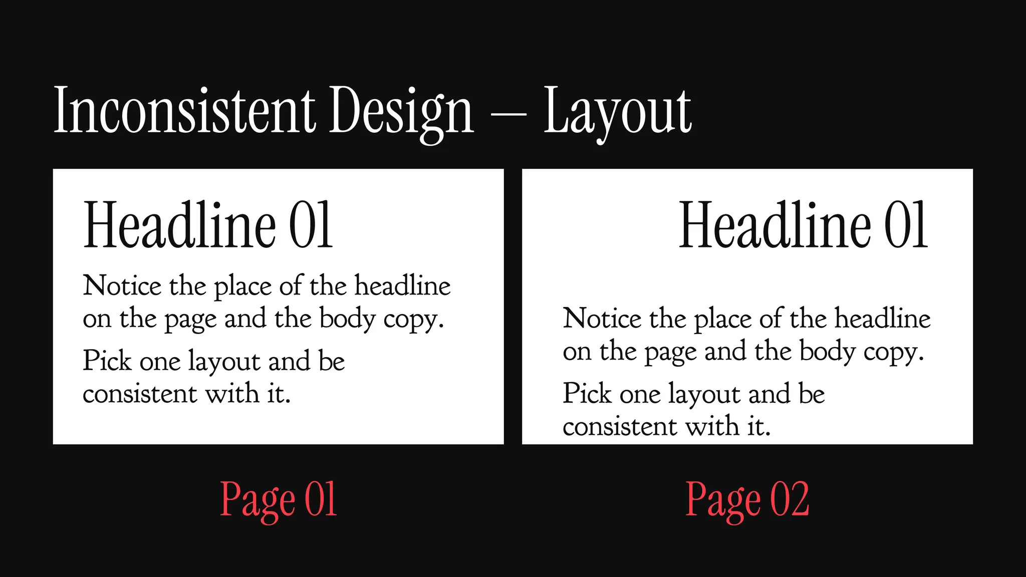 Inconsistent Design — Layout
Headline 01 Headline 01
Notice the place of the headline
on the page and the body copy.
Pick one layout and be
consistent with it.
Notice the place of the headline
on the page and the body copy.
Pick one layout and be
consistent with it.
Page 01 Page 02
 