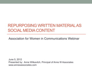 REPURPOSING WRITTEN MATERIAL AS
SOCIAL MEDIA CONTENT
Association for Women in Communications Webinar




June 5, 2012
Presented by: Anne Witkavitch, Principal of Anne W Associates
www.annewassociates.com
 