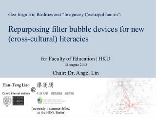 13 August 2013For Faculty of
Education, HKU
Geo-linguistic Realities and “Imaginary Cosmopolitanism”:
Repurposing filter bubble devices for new
(cross-cultural) literacies
for Faculty of Education | HKU
13 August 2013
Chair: Dr. Angel Lin
(currently a summer fellow
at the HIIG, Berlin)
 