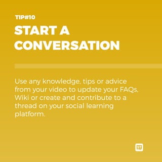 START A
CONVERSATION
Use any knowledge, tips or advice
from your video to update your FAQs,
Wiki or create and contribute to a
thread on your social learning
platform.
TIP#10
 