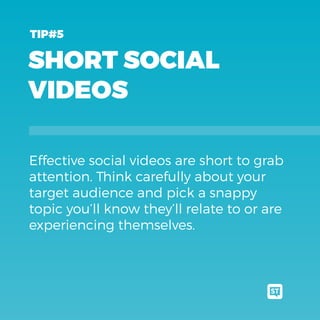 SHORT SOCIAL
VIDEOS
Effective social videos are short to grab
attention. Think carefully about your
target audience and pick a snappy
topic you’ll know they’ll relate to or are
experiencing themselves.
TIP#5
 