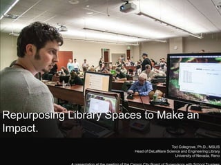 Repurposing Library Spaces to Make an
Impact.
Tod Colegrove, Ph.D., MSLIS
Head of DeLaMare Science and Engineering Library
University of Nevada, Reno

 