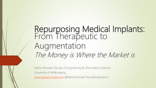 Repurposing Medical Implants:
From Therapeutic to
Augmentation
The Money is Where the Market is
Katina Michael, Faculty of Engineering & Information Sciences
University of Wollongong
www.katinamichael.com @katinamichael #socialimplications
 