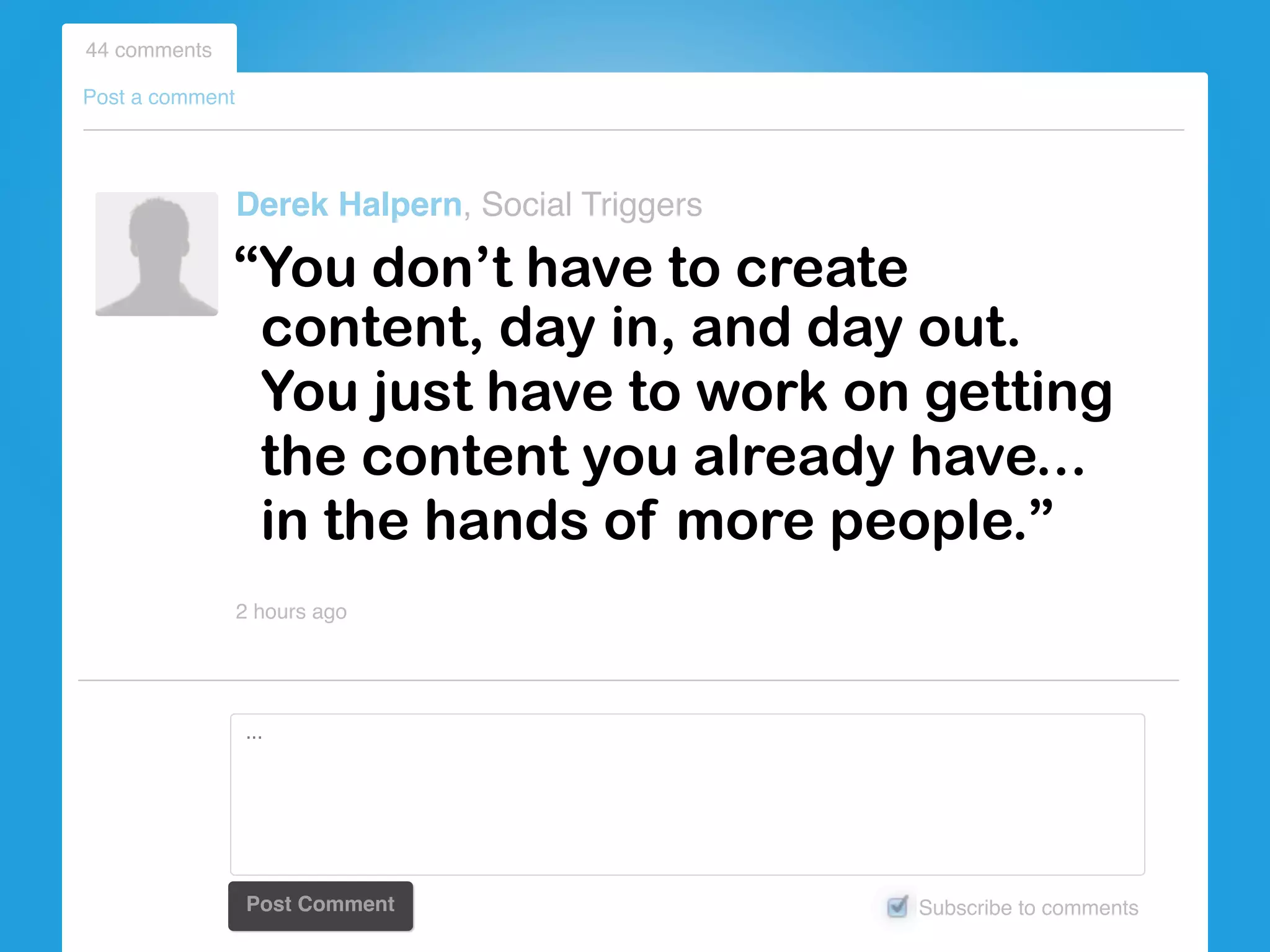 content, day in, and day out.
You just have to work on getting
the content you already have...
in the hands of more people.”
44 comments
Post a comment
Derek Halpern, Social Triggers
2 hours ago
Subscribe to commentsPost Comment
...
“You don’t have to create
 