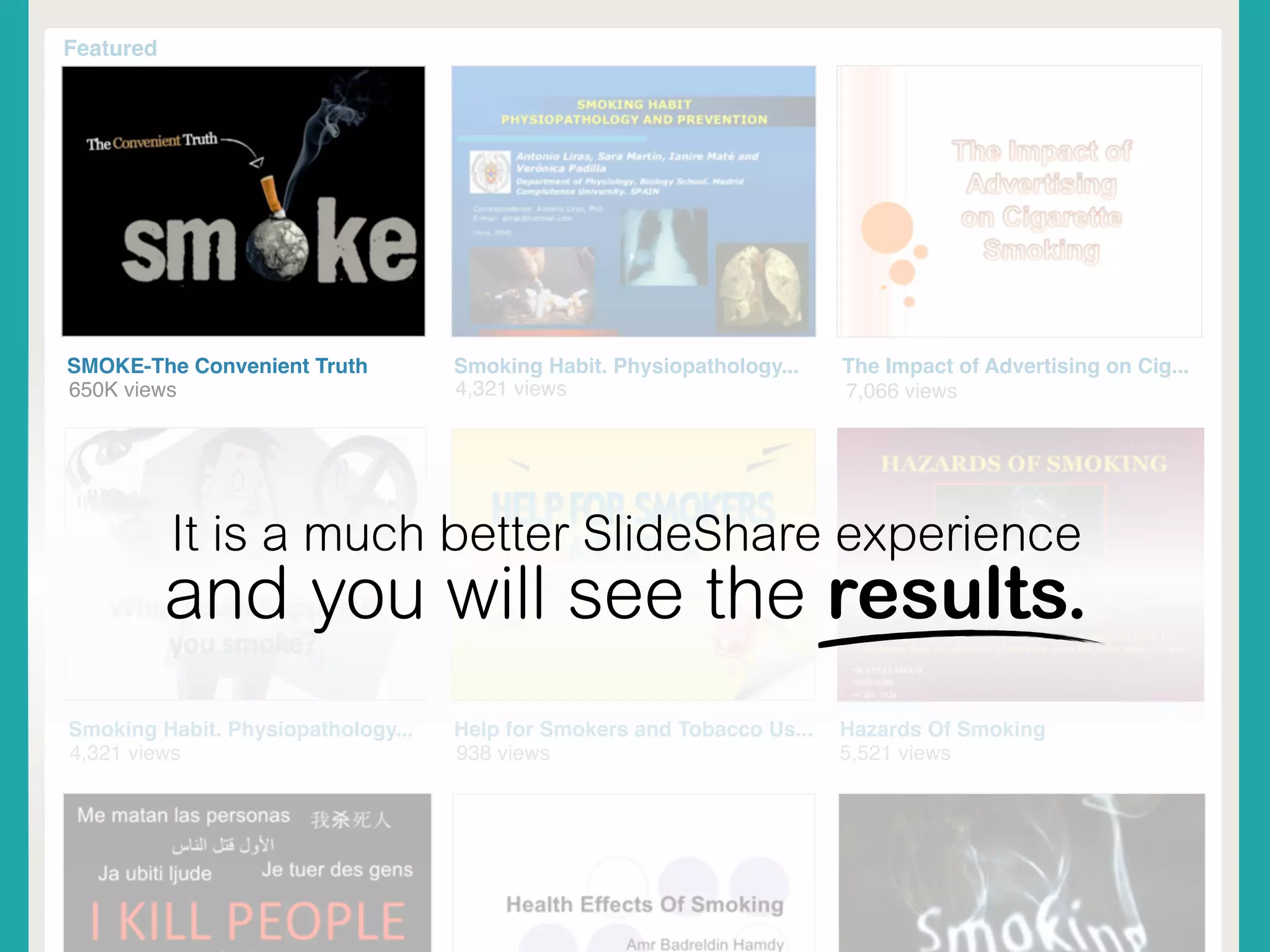 Featured
SMOKE-The Convenient Truth
650K views 4,321 views 7,066 views
Smoking Habit. Physiopathology... The Impact of Advertising on Cig...
4,321 views
Smoking Habit. Physiopathology... Help for Smokers and Tobacco Us...
938 views
Hazards Of Smoking
5,521 views
It is a much better SlideShare experience
and you will see the results.
 