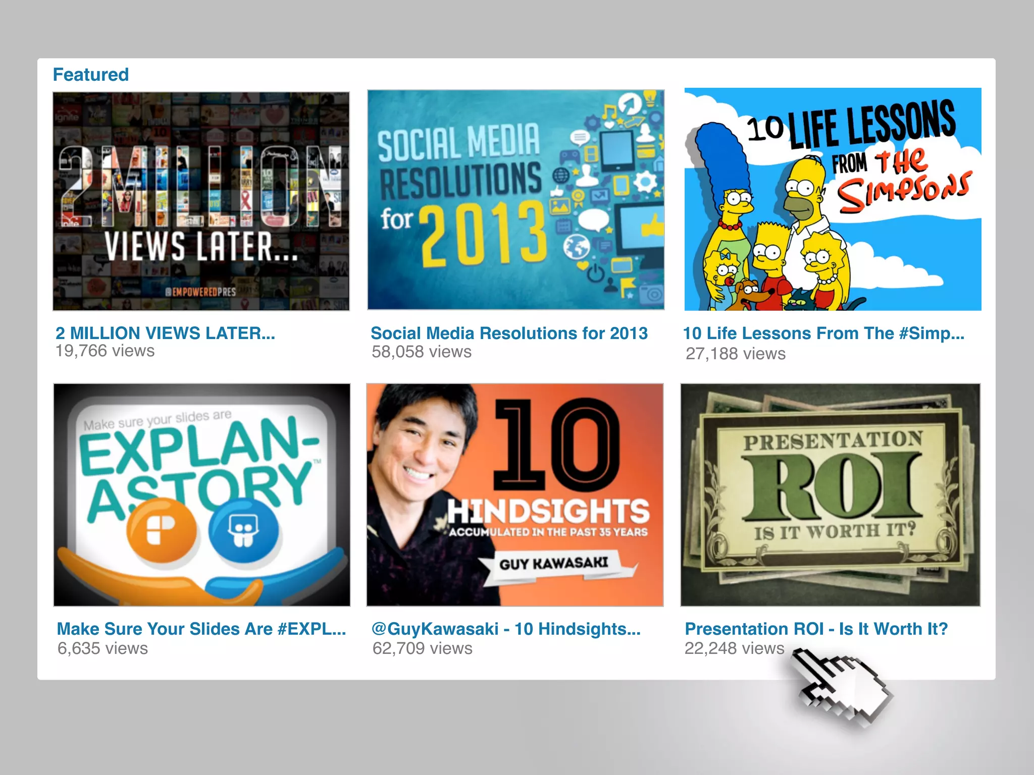 Featured
58,058 views
Social Media Resolutions for 2013
@GuyKawasaki - 10 Hindsights...
62,709 views
2 MILLION VIEWS LATER...
19,766 views
Presentation ROI - Is It Worth It?
22,248 views6,635 views
Make Sure Your Slides Are #EXPL...
27,188 views
10 Life Lessons From The #Simp...
 