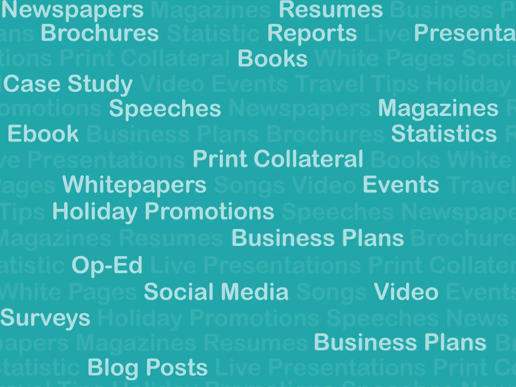 Newspapers Magazines Resumes Business Pl
ans Brochures Statistic Reports Live
tions Print Collateral Books White Pages Socia
lCase Study Video Events Travel Tips Holiday
omotions Speeches Newspapers Magazines R
Ebook Business Plans Brochures Statistics R
ve Presentations Print Collateral Books White
Pages Whitepapers Songs Video Events Travel
Tips Holiday Promotions Speeches Newspape
Magazines Resumes Business Plans Brochure
atistic Op-Ed Live Presentations Print Collater
White Pages Social Media Songs Video Events
Surveys Holiday Promotions Speeches News
papers Magazines Resumes Business Plans Br
Statistic Blog Posts Live Presentations Print Co
Presentat
Social Media
Speeches
Business Plans
Surveys
Statistics
Holiday Promotions
Print Collateral
Events
Video
Business Plans
Books
Magazines
Newspapers
Brochures
Resumes
Case Study
Blog Posts
Ebook
Whitepapers
Reports
Op-Ed
 