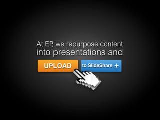 At EP, we repurpose content
into presentations and
UPLOAD to SlideShare +
 