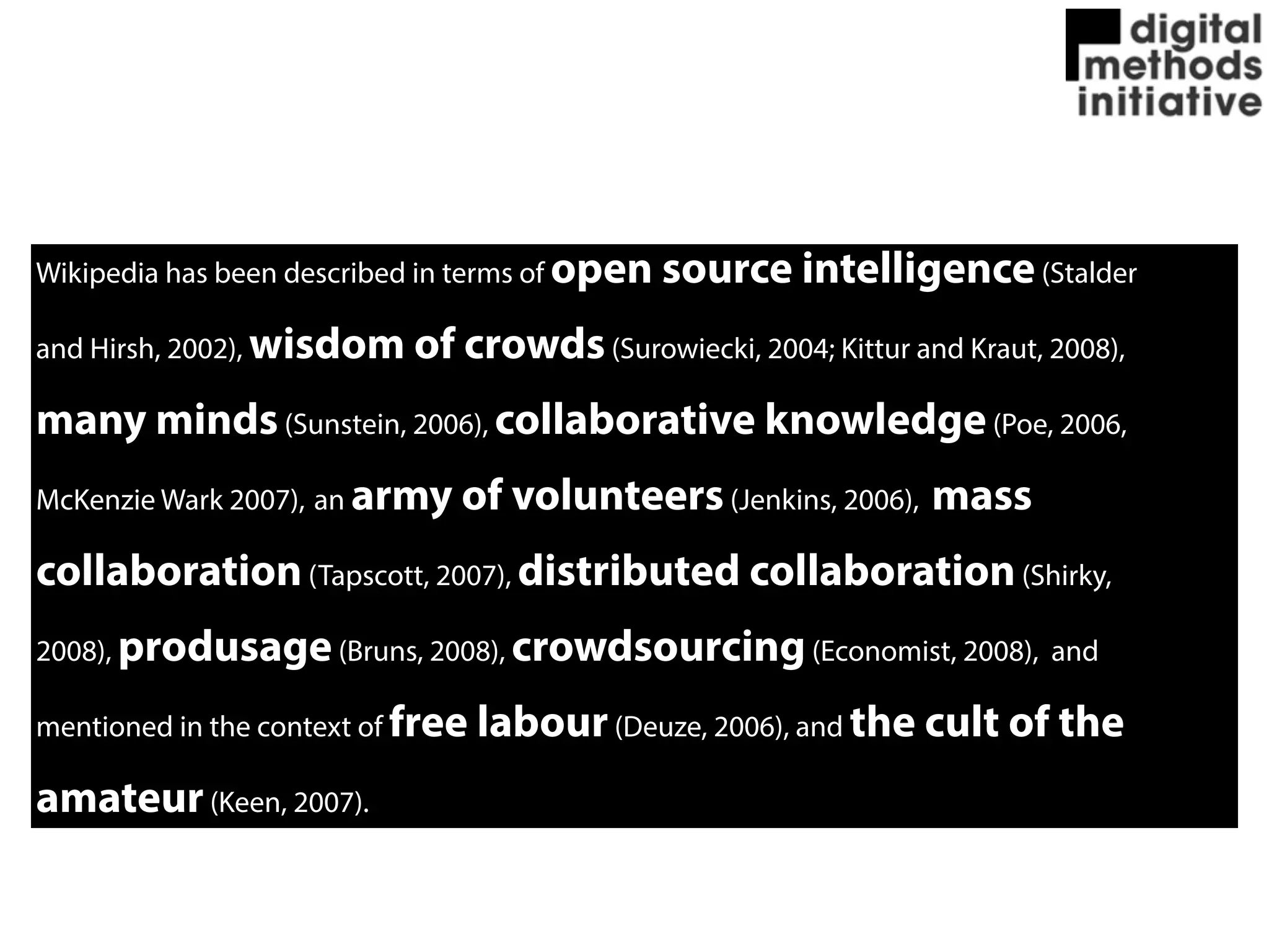 Wikipedia has been described in terms of open source intelligence(Stalder
and Hirsh, 2002), wisdom of crowds(Surowiecki, 2004; Kittur and Kraut, 2008),
many minds(Sunstein, 2006), collaborative knowledge(Poe, 2006,
McKenzie Wark 2007), an army of volunteers(Jenkins, 2006), mass
collaboration(Tapscott, 2007), distributed collaboration(Shirky,
2008), produsage(Bruns, 2008), crowdsourcing(Economist, 2008), and
mentioned in the context of free labour(Deuze, 2006), and the cult of the
amateur(Keen, 2007).
 