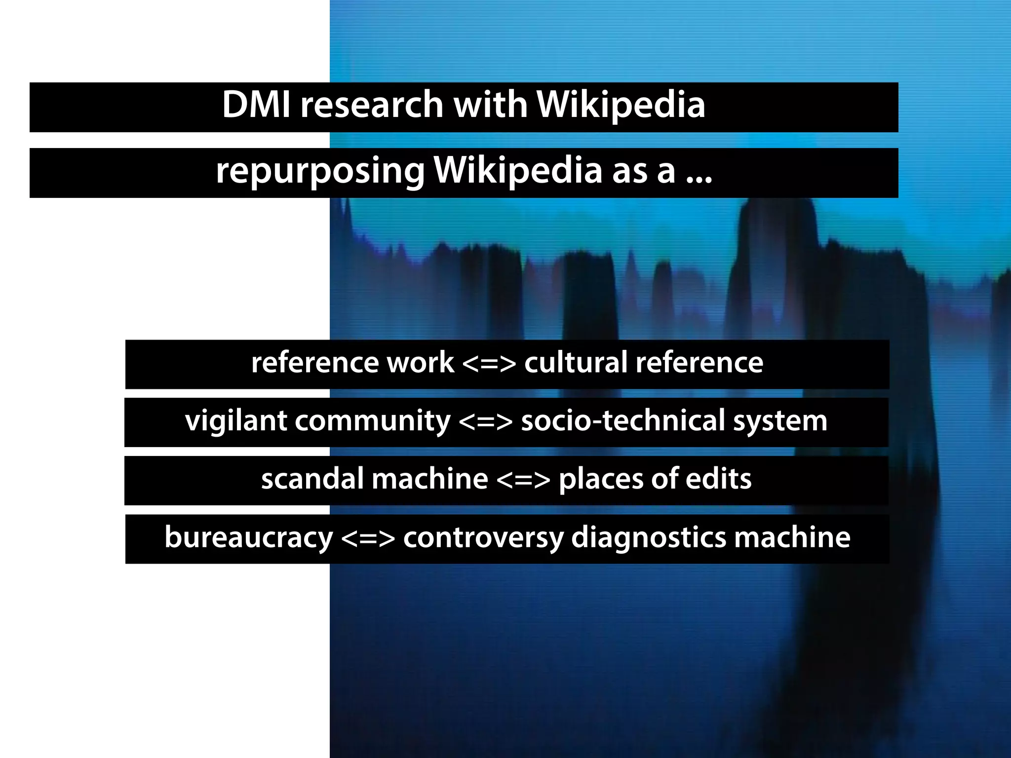 DMI research with Wikipedia
reference work <=> cultural reference
bureaucracy <=> controversy diagnostics machine
scandal machine <=> places of edits
repurposing Wikipedia as a ...
vigilant community <=> socio-technical system
 