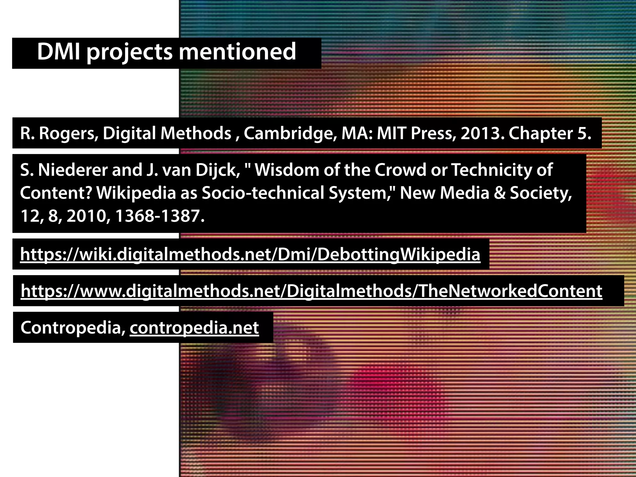 DMI projects mentioned
R. Rogers, Digital Methods , Cambridge, MA: MIT Press, 2013. Chapter 5.
https://wiki.digitalmethods.net/Dmi/DebottingWikipedia
https://www.digitalmethods.net/Digitalmethods/TheNetworkedContent
Contropedia, contropedia.net
S. Niederer and J. van Dijck, " Wisdom of the Crowd or Technicity of
Content? Wikipedia as Socio-technical System," New Media & Society,
12, 8, 2010, 1368-1387.
 
